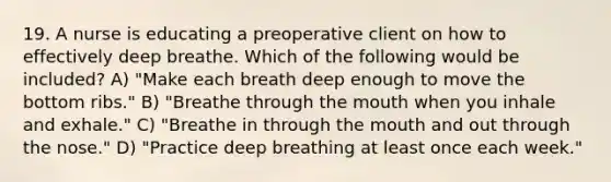 19. A nurse is educating a preoperative client on how to effectively deep breathe. Which of the following would be included? A) "Make each breath deep enough to move the bottom ribs." B) "Breathe through <a href='https://www.questionai.com/knowledge/krBoWYDU6j-the-mouth' class='anchor-knowledge'>the mouth</a> when you inhale and exhale." C) "Breathe in through the mouth and out through the nose." D) "Practice deep breathing at least once each week."