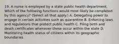 19. A nurse is employed by a state public health department. Which of the following functions would most likely be completed by this agency? (Select all that apply.) A. Delegating power to engage in certain activities such as quarantine B. Enforcing laws and regulations that protect public health C. Filing birth and death certificates whenever these occur within the state D. Monitoring health status of citizens within its geographic boundaries