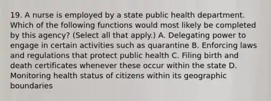 19. A nurse is employed by a state public health department. Which of the following functions would most likely be completed by this agency? (Select all that apply.) A. Delegating power to engage in certain activities such as quarantine B. Enforcing laws and regulations that protect public health C. Filing birth and death certificates whenever these occur within the state D. Monitoring health status of citizens within its geographic boundaries