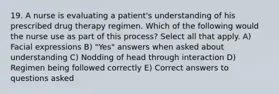 19. A nurse is evaluating a patient's understanding of his prescribed drug therapy regimen. Which of the following would the nurse use as part of this process? Select all that apply. A) Facial expressions B) "Yes" answers when asked about understanding C) Nodding of head through interaction D) Regimen being followed correctly E) Correct answers to questions asked