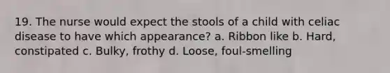 19. The nurse would expect the stools of a child with celiac disease to have which appearance? a. Ribbon like b. Hard, constipated c. Bulky, frothy d. Loose, foul-smelling