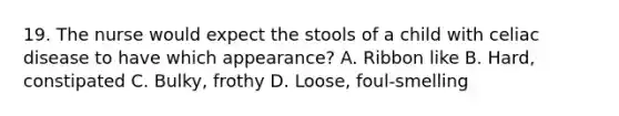 19. The nurse would expect the stools of a child with celiac disease to have which appearance? A. Ribbon like B. Hard, constipated C. Bulky, frothy D. Loose, foul-smelling