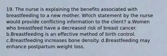 19. The nurse is explaining the benefits associated with breastfeeding to a new mother. Which statement by the nurse would provide conflicting information to the client? a.Women who breastfeed have a decreased risk of breast cancer. b.Breastfeeding is an effective method of birth control. c.Breastfeeding increases bone density. d.Breastfeeding may enhance postpartum weight loss.