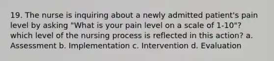 19. The nurse is inquiring about a newly admitted patient's pain level by asking "What is your pain level on a scale of 1-10"? which level of the nursing process is reflected in this action? a. Assessment b. Implementation c. Intervention d. Evaluation