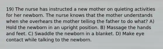 19) The nurse has instructed a new mother on quieting activities for her newborn. The nurse knows that the mother understands when she overhears the mother telling the father to do what? A) Hold the newborn in an upright position. B) Massage the hands and feet. C) Swaddle the newborn in a blanket. D) Make eye contact while talking to the newborn.