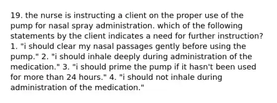 19. the nurse is instructing a client on the proper use of the pump for nasal spray administration. which of the following statements by the client indicates a need for further instruction? 1. "i should clear my nasal passages gently before using the pump." 2. "i should inhale deeply during administration of the medication." 3. "i should prime the pump if it hasn't been used for more than 24 hours." 4. "i should not inhale during administration of the medication."