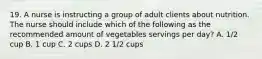 19. A nurse is instructing a group of adult clients about nutrition. The nurse should include which of the following as the recommended amount of vegetables servings per day? A. 1/2 cup B. 1 cup C. 2 cups D. 2 1/2 cups