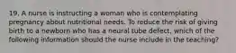 19. A nurse is instructing a woman who is contemplating pregnancy about nutritional needs. To reduce the risk of giving birth to a newborn who has a neural tube defect, which of the following information should the nurse include in the teaching?