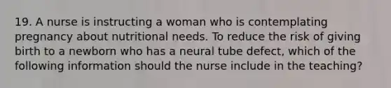 19. A nurse is instructing a woman who is contemplating pregnancy about nutritional needs. To reduce the risk of giving birth to a newborn who has a neural tube defect, which of the following information should the nurse include in the teaching?