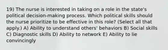 19) The nurse is interested in taking on a role in the state's political decision-making process. Which political skills should the nurse prioritize to be effective in this role? (Select all that apply.) A) Ability to understand others' behaviors B) Social skills C) Diagnostic skills D) Ability to network E) Ability to lie convincingly