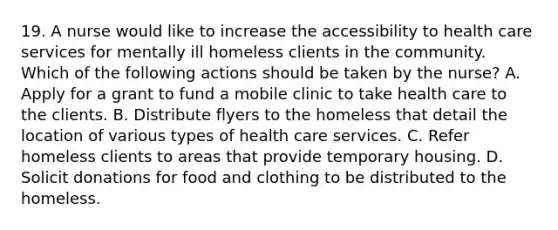 19. A nurse would like to increase the accessibility to health care services for mentally ill homeless clients in the community. Which of the following actions should be taken by the nurse? A. Apply for a grant to fund a mobile clinic to take health care to the clients. B. Distribute flyers to the homeless that detail the location of various types of health care services. C. Refer homeless clients to areas that provide temporary housing. D. Solicit donations for food and clothing to be distributed to the homeless.