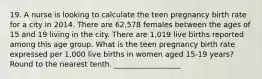 19. A nurse is looking to calculate the teen pregnancy birth rate for a city in 2014. There are 62,578 females between the ages of 15 and 19 living in the city. There are 1,019 live births reported among this age group. What is the teen pregnancy birth rate expressed per 1,000 live births in women aged 15-19 years? Round to the nearest tenth. __________________