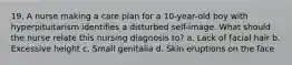 19. A nurse making a care plan for a 10-year-old boy with hyperpituitarism identifies a disturbed self-image. What should the nurse relate this nursing diagnosis to? a. Lack of facial hair b. Excessive height c. Small genitalia d. Skin eruptions on the face