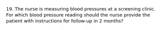 19. The nurse is measuring blood pressures at a screening clinic. For which blood pressure reading should the nurse provide the patient with instructions for follow-up in 2 months?