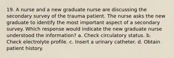 19. A nurse and a new graduate nurse are discussing the secondary survey of the trauma patient. The nurse asks the new graduate to identify the most important aspect of a secondary survey. Which response would indicate the new graduate nurse understood the information? a. Check circulatory status. b. Check electrolyte profile. c. Insert a urinary catheter. d. Obtain patient history.