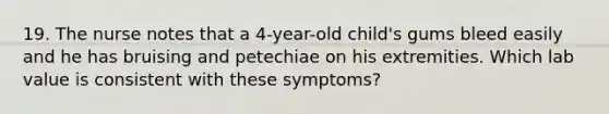 19. The nurse notes that a 4-year-old child's gums bleed easily and he has bruising and petechiae on his extremities. Which lab value is consistent with these symptoms?