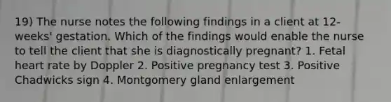 19) The nurse notes the following findings in a client at 12-weeks' gestation. Which of the findings would enable the nurse to tell the client that she is diagnostically pregnant? 1. Fetal heart rate by Doppler 2. Positive pregnancy test 3. Positive Chadwicks sign 4. Montgomery gland enlargement