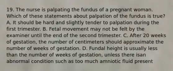 19. The nurse is palpating the fundus of a pregnant woman. Which of these statements about palpation of the fundus is true? A. It should be hard and slightly tender to palpation during the first trimester. B. Fetal movement may not be felt by the examiner until the end of the second trimester. C. After 20 weeks of gestation, the number of centimeters should approximate the number of weeks of gestation. D. Fundal height is usually less than the number of weeks of gestation, unless there isan abnormal condition such as too much amniotic fluid present