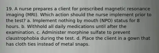 19. A nurse prepares a client for prescribed magnetic resonance imaging (MRI). Which action should the nurse implement prior to the test? a. Implement nothing by mouth (NPO) status for 8 hours. b. Withhold all daily medications until after the examination. c. Administer morphine sulfate to prevent claustrophobia during the test. d. Place the client in a gown that has cloth ties instead of metal snaps.