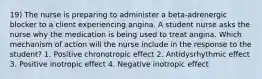 19) The nurse is preparing to administer a beta-adrenergic blocker to a client experiencing angina. A student nurse asks the nurse why the medication is being used to treat angina. Which mechanism of action will the nurse include in the response to the student? 1. Positive chronotropic effect 2. Antidysrhythmic effect 3. Positive inotropic effect 4. Negative inotropic effect