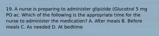 19. A nurse is preparing to administer glipizide (Glucotrol 5 mg PO ac. Which of the following is the appropriate time for the nurse to administer the medication? A. After meals B. Before meals C. As needed D. At bedtime