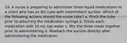 19. A nurse is preparing to administer three liquid medications to a client who has an NG tube with intermittent suction. Which of the following actions should the nurse take? a. Pinch the tube prior to attaching the medication syringe b. Dilute each medication with 10 mL tap water c. Mix the three meds together prior to administering d. Reattach the suction directly after administering the medication