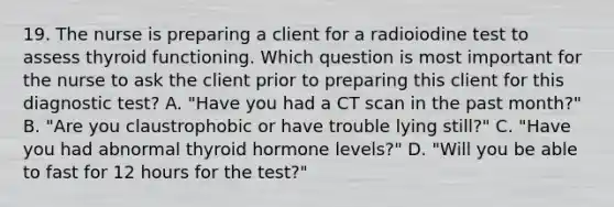 19. The nurse is preparing a client for a radioiodine test to assess thyroid functioning. Which question is most important for the nurse to ask the client prior to preparing this client for this diagnostic test? A. "Have you had a CT scan in the past month?" B. "Are you claustrophobic or have trouble lying still?" C. "Have you had abnormal thyroid hormone levels?" D. "Will you be able to fast for 12 hours for the test?"