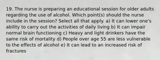 19. The nurse is preparing an educational session for older adults regarding the use of alcohol. Which point(s) should the nurse include in the session? Select all that apply. a) It can lower one's ability to carry out the activities of daily living b) It can impair normal brain functioning c) Heavy and light drinkers have the same risk of mortality d) People over age 55 are less vulnerable to the effects of alcohol e) It can lead to an increased risk of fractures