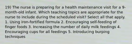 19) The nurse is preparing for a health maintenance visit for a 9-month-old infant. Which teaching topics are appropriate for the nurse to include during the scheduled visit? Select all that apply. 1. Using iron-fortified formula 2. Encouraging self-feeding of finger foods 3. Increasing the number of daily milk feedings 4. Encouraging cups for all feedings 5. Introducing burping techniques