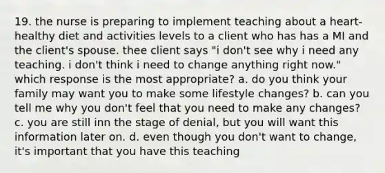 19. the nurse is preparing to implement teaching about a heart-healthy diet and activities levels to a client who has has a MI and the client's spouse. thee client says "i don't see why i need any teaching. i don't think i need to change anything right now." which response is the most appropriate? a. do you think your family may want you to make some lifestyle changes? b. can you tell me why you don't feel that you need to make any changes? c. you are still inn the stage of denial, but you will want this information later on. d. even though you don't want to change, it's important that you have this teaching