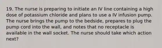 19. The nurse is preparing to initiate an IV line containing a high dose of potassium chloride and plans to use a IV infusion pump. The nurse brings the pump to the bedside, prepares to plug the pump cord into the wall, and notes that no receptacle is available in the wall socket. The nurse should take which action next?