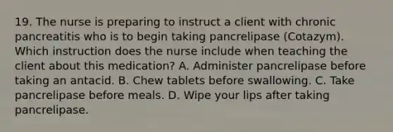 19. The nurse is preparing to instruct a client with chronic pancreatitis who is to begin taking pancrelipase (Cotazym). Which instruction does the nurse include when teaching the client about this medication? A. Administer pancrelipase before taking an antacid. B. Chew tablets before swallowing. C. Take pancrelipase before meals. D. Wipe your lips after taking pancrelipase.