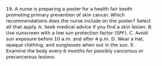 19. A nurse is preparing a poster for a health fair booth promoting primary prevention of skin cancer. Which recommendations does the nurse include on the poster? Select all that apply. A. Seek medical advice if you find a skin lesion. B. Use sunscreen with a low sun protection factor (SPF). C. Avoid sun exposure before 10 a.m. and after 4 p.m. D. Wear a hat, opaque clothing, and sunglasses when out in the sun. E. Examine the body every 6 months for possibly cancerous or precancerous lesions.