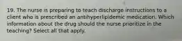 19. The nurse is preparing to teach discharge instructions to a client who is prescribed an antihyperlipidemic medication. Which information about the drug should the nurse prioritize in the teaching? Select all that apply.