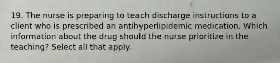 19. The nurse is preparing to teach discharge instructions to a client who is prescribed an antihyperlipidemic medication. Which information about the drug should the nurse prioritize in the teaching? Select all that apply.