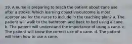 19. A nurse is preparing to teach the patient about cane use after a stroke. Which learning objective/outcome is most appropriate for the nurse to include in the teaching plan? a. The patient will walk to the bathroom and back to bed using a cane. b. The patient will understand the importance of using a cane. c. The patient will know the correct use of a cane. d. The patient will learn how to use a cane.