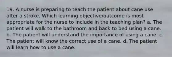 19. A nurse is preparing to teach the patient about cane use after a stroke. Which learning objective/outcome is most appropriate for the nurse to include in the teaching plan? a. The patient will walk to the bathroom and back to bed using a cane. b. The patient will understand the importance of using a cane. c. The patient will know the correct use of a cane. d. The patient will learn how to use a cane.