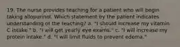 19. The nurse provides teaching for a patient who will begin taking allopurinol. Which statement by the patient indicates understanding of the teaching? a. "I should increase my vitamin C intake." b. "I will get yearly eye exams." c. "I will increase my protein intake." d. "I will limit fluids to prevent edema."