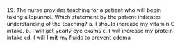 19. The nurse provides teaching for a patient who will begin taking allopurinol. Which statement by the patient indicates understanding of the teaching? a. I should increase my vitamin C intake. b. I will get yearly eye exams c. I will increase my protein intake cd. I will limit my fluids to prevent edema