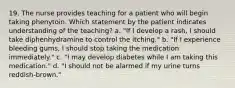 19. The nurse provides teaching for a patient who will begin taking phenytoin. Which statement by the patient indicates understanding of the teaching? a. "If I develop a rash, I should take diphenhydramine to control the itching." b. "If I experience bleeding gums, I should stop taking the medication immediately." c. "I may develop diabetes while I am taking this medication." d. "I should not be alarmed if my urine turns reddish-brown."