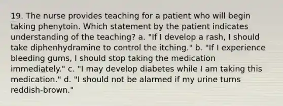 19. The nurse provides teaching for a patient who will begin taking phenytoin. Which statement by the patient indicates understanding of the teaching? a. "If I develop a rash, I should take diphenhydramine to control the itching." b. "If I experience bleeding gums, I should stop taking the medication immediately." c. "I may develop diabetes while I am taking this medication." d. "I should not be alarmed if my urine turns reddish-brown."