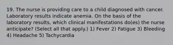 19. The nurse is providing care to a child diagnosed with cancer. Laboratory results indicate anemia. On the basis of the laboratory results, which clinical manifestations do(es) the nurse anticipate? (Select all that apply.) 1) Fever 2) Fatigue 3) Bleeding 4) Headache 5) Tachycardia