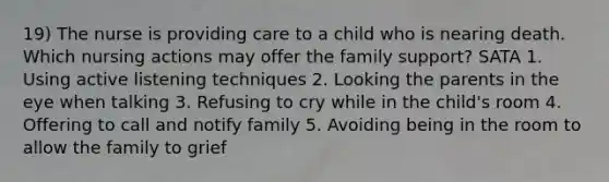 19) The nurse is providing care to a child who is nearing death. Which nursing actions may offer the family support? SATA 1. Using active listening techniques 2. Looking the parents in the eye when talking 3. Refusing to cry while in the child's room 4. Offering to call and notify family 5. Avoiding being in the room to allow the family to grief