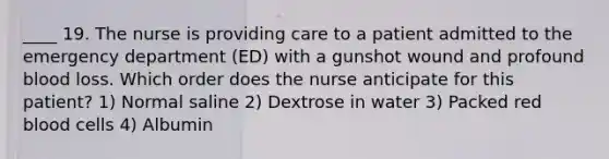 ____ 19. The nurse is providing care to a patient admitted to the emergency department (ED) with a gunshot wound and profound blood loss. Which order does the nurse anticipate for this patient? 1) Normal saline 2) Dextrose in water 3) Packed red blood cells 4) Albumin