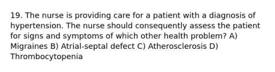 19. The nurse is providing care for a patient with a diagnosis of hypertension. The nurse should consequently assess the patient for signs and symptoms of which other health problem? A) Migraines B) Atrial-septal defect C) Atherosclerosis D) Thrombocytopenia