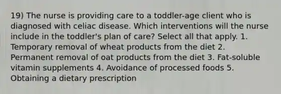 19) The nurse is providing care to a toddler-age client who is diagnosed with celiac disease. Which interventions will the nurse include in the toddler's plan of care? Select all that apply. 1. Temporary removal of wheat products from the diet 2. Permanent removal of oat products from the diet 3. Fat-soluble vitamin supplements 4. Avoidance of processed foods 5. Obtaining a dietary prescription