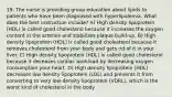 19. The nurse is providing group education about lipids to patients who have been diagnosed with hyperlipidemia. What does the best instruction include? A) High density lipoprotein (HDL) is called good cholesterol because it increases the oxygen content in the arteries and stabilizes plaque build-up. B) High density lipoprotein (HDL) is called good cholesterol because it removes cholesterol from your body and gets rid of it in your liver. C) High density lipoprotein (HDL) is called good cholesterol because it deceases cardiac workload by decreasing oxygen consumption your heart. D) High density lipoprotein (HDL) decreases low density lipoprotein (LDL) and prevents it from converting to very low density lipoprotein (VDRL), which is the worst kind of cholesterol in the body