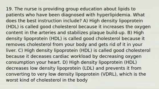 19. The nurse is providing group education about lipids to patients who have been diagnosed with hyperlipidemia. What does the best instruction include? A) High density lipoprotein (HDL) is called good cholesterol because it increases the oxygen content in the arteries and stabilizes plaque build-up. B) High density lipoprotein (HDL) is called good cholesterol because it removes cholesterol from your body and gets rid of it in your liver. C) High density lipoprotein (HDL) is called good cholesterol because it deceases cardiac workload by decreasing oxygen consumption your heart. D) High density lipoprotein (HDL) decreases low density lipoprotein (LDL) and prevents it from converting to very low density lipoprotein (VDRL), which is the worst kind of cholesterol in the body