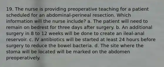 19. The nurse is providing preoperative teaching for a patient scheduled for an abdominal-perineal resection. Which information will the nurse include? a. The patient will need to remain on bedrest for three days after surgery. b. An additional surgery in 8 to 12 weeks will be done to create an ileal-anal reservoir. c. IV antibiotics will be started at least 24 hours before surgery to reduce the bowel bacteria. d. The site where the stoma will be located will be marked on the abdomen preoperatively.