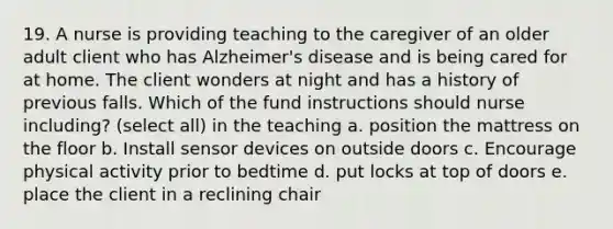 19. A nurse is providing teaching to the caregiver of an older adult client who has Alzheimer's disease and is being cared for at home. The client wonders at night and has a history of previous falls. Which of the fund instructions should nurse including? (select all) in the teaching a. position the mattress on the floor b. Install sensor devices on outside doors c. Encourage physical activity prior to bedtime d. put locks at top of doors e. place the client in a reclining chair